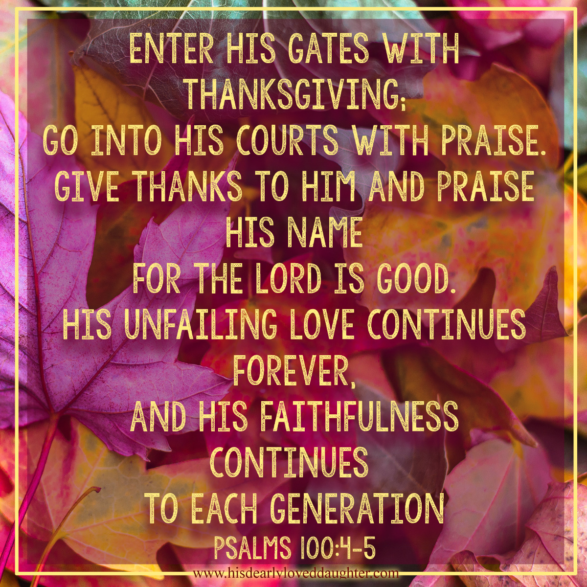 Enter His gates with thanksgiving; go into His courts with praise. Give thanks to Him and praise His name. For the Lord is good. His unfailing love continues forever, and His faithfulness continues to each generation. Psalms 100:4-5