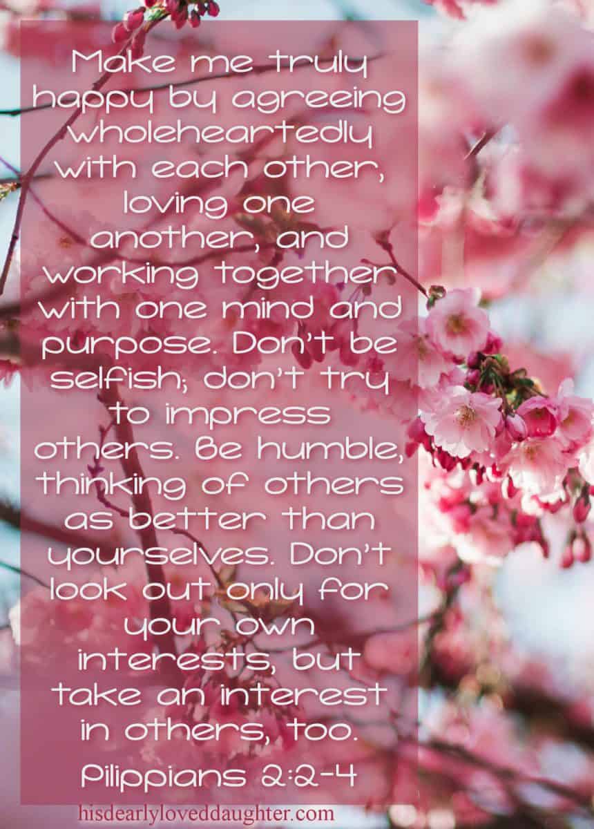 Make me truly happy by agreeing with each other, loving one another, and working together with one mind and purpose. Don't be selfish; don't try to impress others. Be humble, thinking of others as better than yourselves. Don't look out only for your own interests, but take an interest in others too. Philippians 2:2-4 
