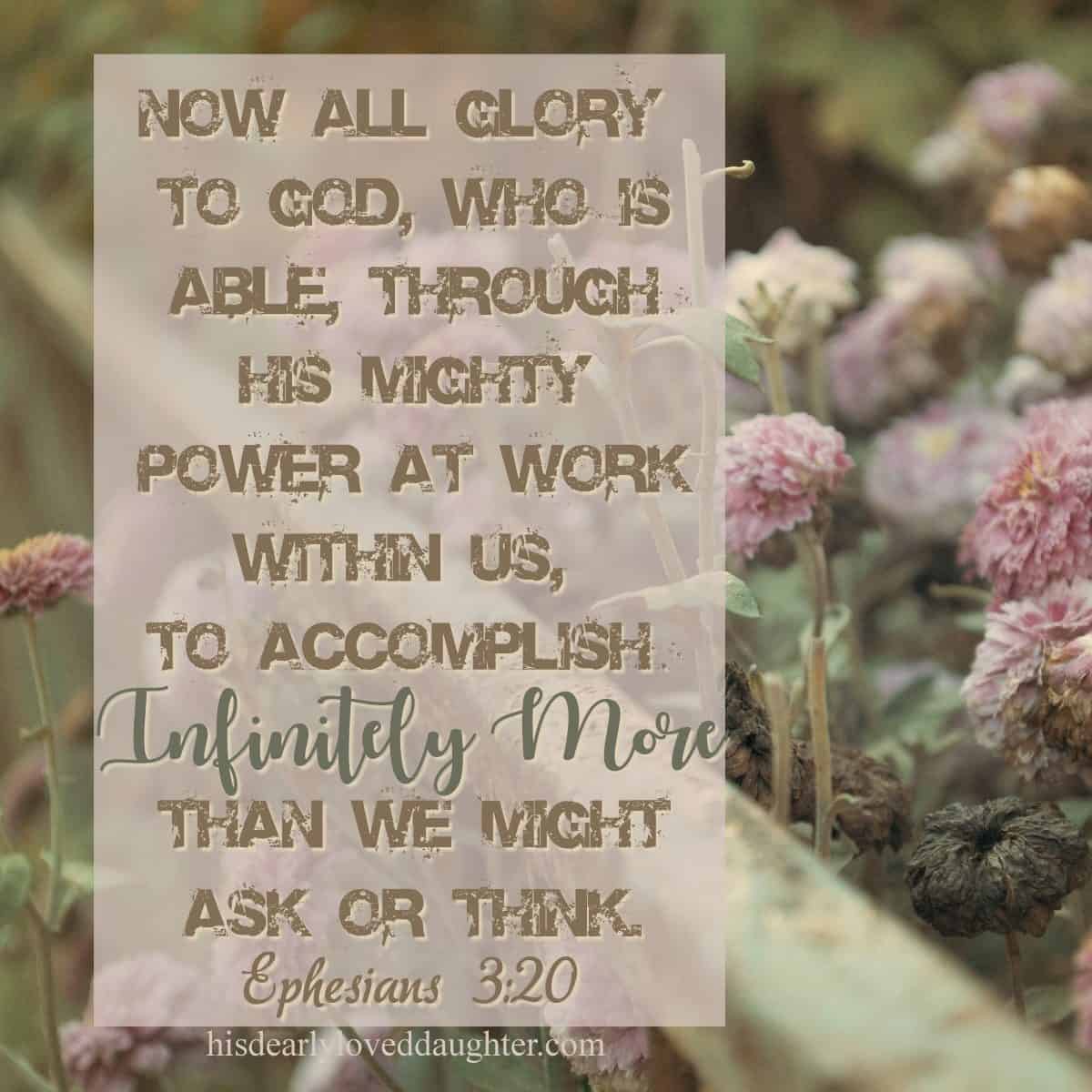 Now all glory to God, who is able, through His mighty power at work within us, to accomplish infinitely more than we might ask or think. Ephesians 3:20
