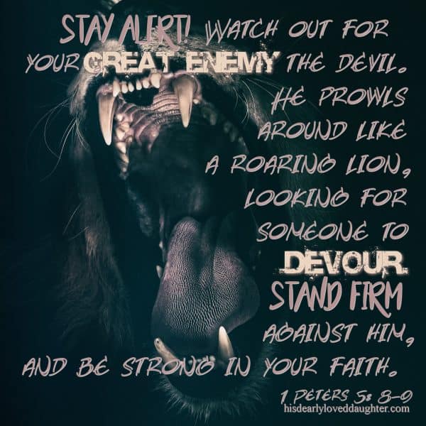 Stay alert! Watch out for your great enemy the devil. He prowls around like a roaring lion, looking for someone to devour. Stand firm against him, and be strong in your faith. 1 Peter 5:8-9