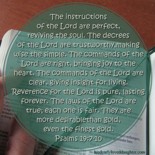 The instructions of the Lord are perfect, reviving the soul. The decrees of the Lord are trustworthy, making wise the simple. The commands of the Lord are right, bringing joy to the heart. The commands of the Lord are clear, giving insight for living. Reverence for the Lord is pure, lasting forever. The laws of the Lord are true; each one is fair. They are more desirable than gold, even the finest gold. Psalms 19:7-10