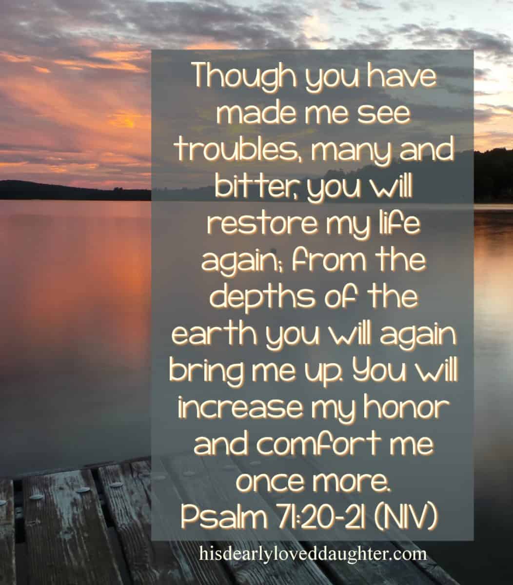 Though You have made me see troubles, many and bitter, You will restore my life again. From the depths of the earth you will again bring me up. You will increase my honor and comfort me once more. Psalm 71:20-21