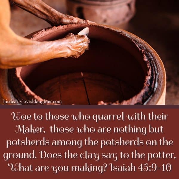 Woe to those who quarrel with their Maker, those who are nothing but potsherds among the potsherds on the ground. Does the clay say to the potter, 'What are you making? Isaiah 45:9-10