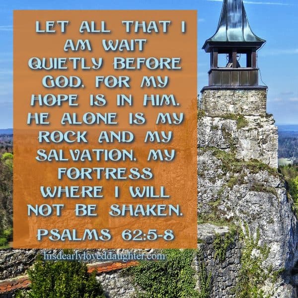 Let all that I am wait quietly before God, for my hope is in Him. He alone is my Rock and my Salvation, my Fortress where I will not be shaken. Psalms 62:5-8