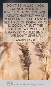 Don't be misled – you cannot mock the justice of God. You will always harvest what you plant... So let's not get tired of doing what is good. At just the right time we will reap a harvest of blessing if we don't give up. Galatians 6:7&9