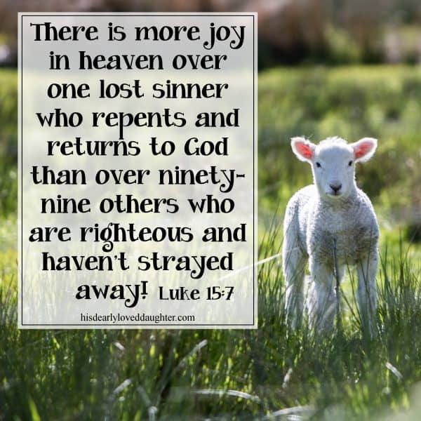 There is more joy in heaven over one lost sinner who repents and returns to God than over ninety-nine others who are righteous and haven't strayed away! Luke 15:7