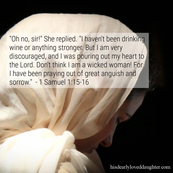 "Oh no, sir!" She replied. "I haven't been drinking wine or anything stronger. But I am very discouraged, and I was pouring out my heart to the Lord. Don't think I am a wicked woman! For I have been praying out of great anguish and sorrow." 1 Samuel 1:15-16