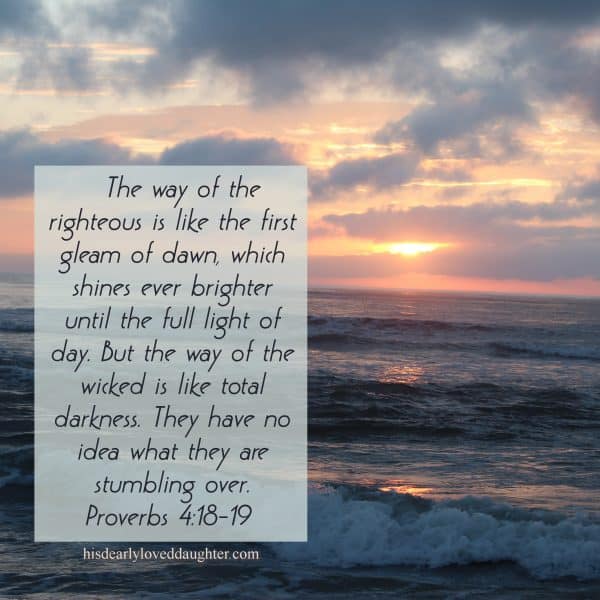 The way of the righteous is like the first gleam of dawn, which shines ever brighter until the full light of day. But the way of the wicked is like total darkness. They have no idea what they are stumbling over. Proverbs 4:18-19