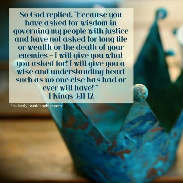 So God replied, "Because you have asked for wisdom in governing my people with justice and have not asked for long life or wealth or the death of your enemies – I will give you what you asked for! I will give you a wise and understanding heart such as no one else has had or ever will have! 1 Kings 3:11-12