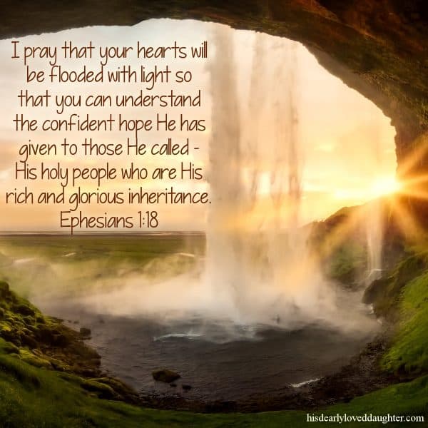 I pray that your hearts will be flooded with light so that you can understand the confident hope He has given to those He called - His holy people who are His rich and glorious inheritance. Ephesians 1:18