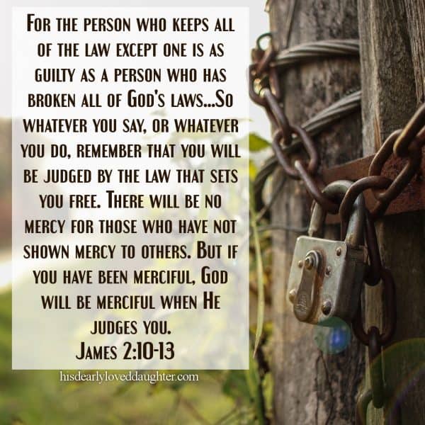 For the person who keeps all of the law except one is as guilty as a person who has broken all of God's laws...So whatever you say, or whatever you do, remember that you will be judged by the law that sets you free. There will be no mercy for those who have not shown mercy to others. But if you have been merciful, God will be merciful when He judges you. James 2:10-13
