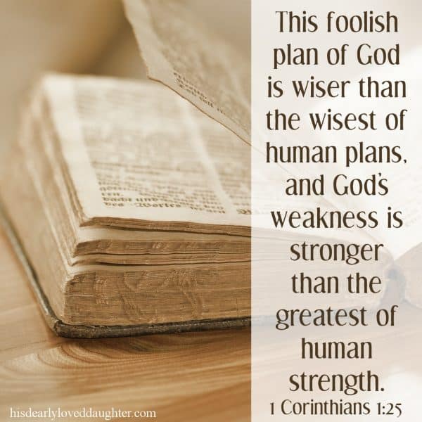 This foolish plan of God is wiser than the wisest of human plans, and God's weakness is stronger than the greatest of human strength. 1 Corinthians 1:25