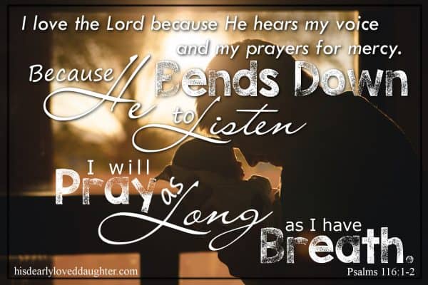 I love the Lord because He hears my voice and my prayers for mercy. Because He bends down to listen, I will pray as long as I have breath! Psalms 116:1-2