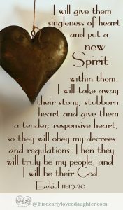 I will give them singleness of heart and put a new Spirit within them. I will take away their stony, stubborn heart and give them a tender, responsive heart, so they will obey my decrees and regulations. Then they will truly be my people, and I will be their God. Ezekiel 11:19-20