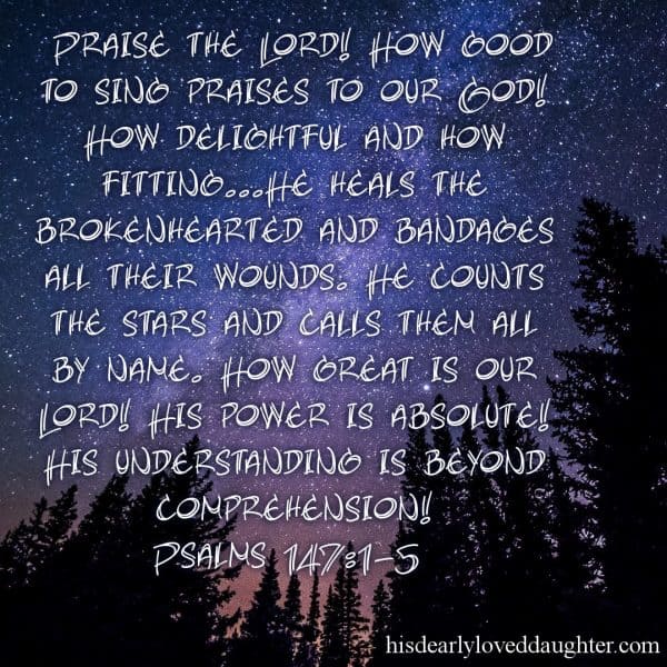 Praise the Lord! How good to sing praises to our God! How delightful and how fitting... He heals the brokenhearted and bandages all their wounds. He counts the stars and calls them all by name. How great is our Lord!! His power is absolute! His understanding is beyond comprehension! Psalms 147:1-5