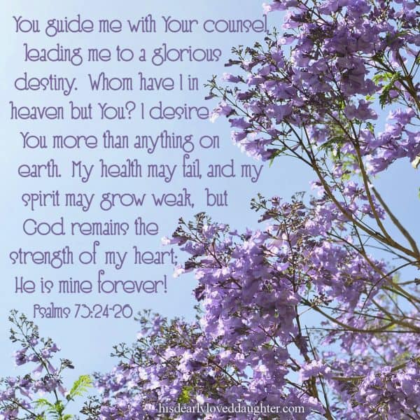 You guide me with Your counsel, leading me to a glorious destiny. Whom have I in heaven but You? I desire You more than anything on earth. My health may fail, and my spirit may grow weak, but God remains the strength of my heart; He is mine forever! Psalms 73:24-26 