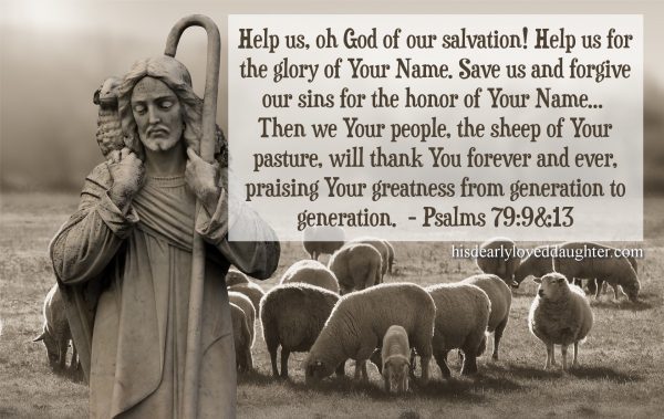 Help us, oh God of our Salvation! Help us for the glory of Your Name. Save us and forgive our sins for the honor of Your Name... Then we Your people, the sheep of Your pasture, will thank You forever and ever, praising Your greatness from generation to generation. Psalms 79:9 & 13