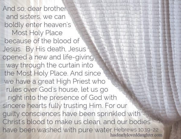 And so, dear brothers and sisters, we can boldly enter heaven's Most Holy Place because of the blood of Jesus. By His death, Jesus opened a new and life-giving way through the curtain into the Most Holy Place. And since we have a great High Priest who rules over God's house, let us go right into the presence of God with sincere hearts fully trusting Him. For our guilty consciences have been sprinkled with Christ's blood to make us clean, and our bodies have been washed with pure water. Hebrews 10:19-22