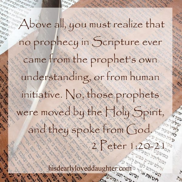 Above all, you must realize that no prophecy in Scripture ever came from the prophet's own understanding, or from human initiative. No, those prophets were moved by the Holy Spirit, and they spoke from God. 2 Peter 1:20-21