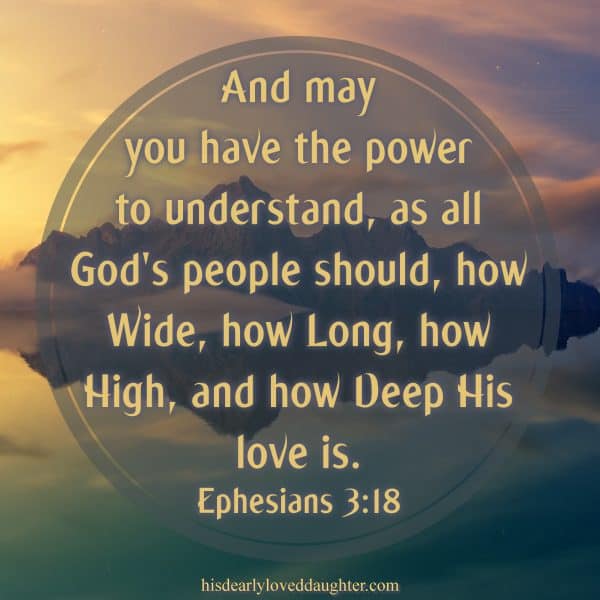 And may you have the power to understand, as all God's people should, how wide, how long, how high, and how deep His love is. Ephesians 3:18 