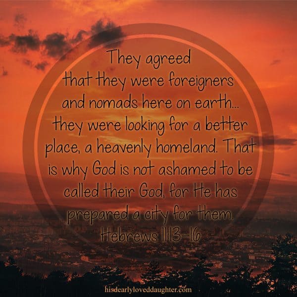 They agreed that they were foreigners and nomads here on earth... they were looking for a better place, a heavenly homeland. That is why God is not ashamed to be called their God, for He has prepared a city for them. Hebrews 11:13-16 