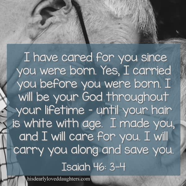 I have cared for you since you were born. Yes, I carried you before you were born. I will be your God throughout your lifetime - until your hair is white with age. I made you, and I will care for you. I will carry you along and save you. Isaiah 56:3-4