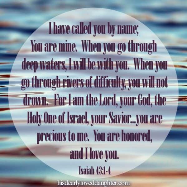 I have called you by name, you are mine. When you go through deep waters, I will be with you. When you go through rivers of difficulty, you will not drown. For I am the Lord, your God, the Holy One of Israel, your Savior... you are precious to Me. You are honored, and I love you. Isaiah 43:1-4 