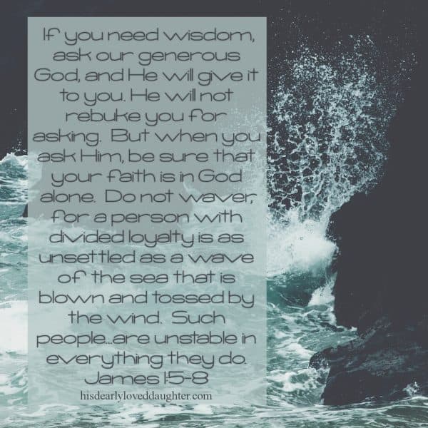 If you need wisdom, ask our generous God, and He will give it to you. He will not rebuke you for asking. But when you ask Him, be sure that your faith is in God alone. Do not waver, for a person with divided loyalty is as unsettled as a wave of the sea that is blown and tossed by the wind. Such people... are unstable in everything they do. James 1:5-8 