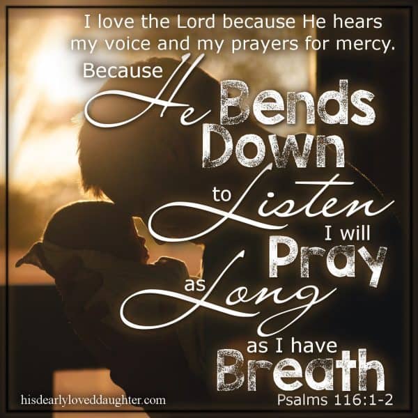 I love the Lord because He hears my voice and my prayers for mercy. Because He bends down to listen I will pray as long as I have breath. Psalms 116:1-2