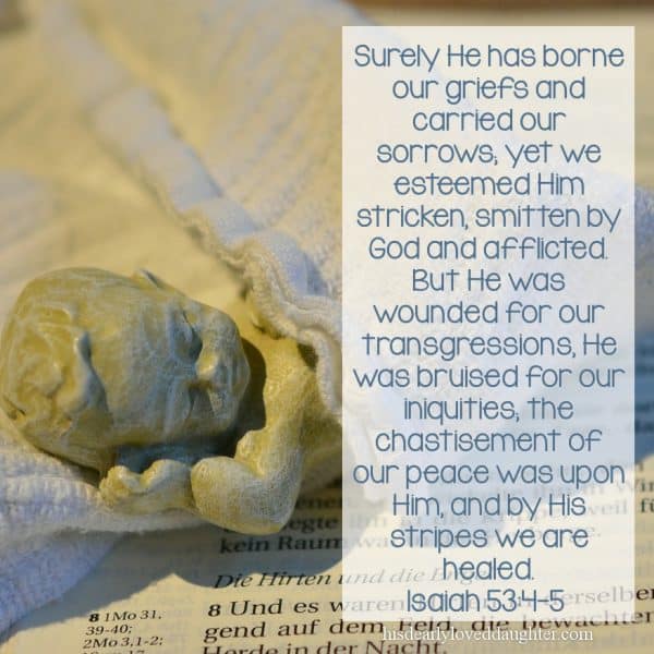 Surely He has borne our griefs and carried our sorrows; yet we esteemed Him stricken, smitten by God and afflicted. But He was wounded for our transgressions, He was bruised for our iniquities; the chastisement of our peace was upon Him, and by His stripes we are healed. Isaiah 53:4-5 