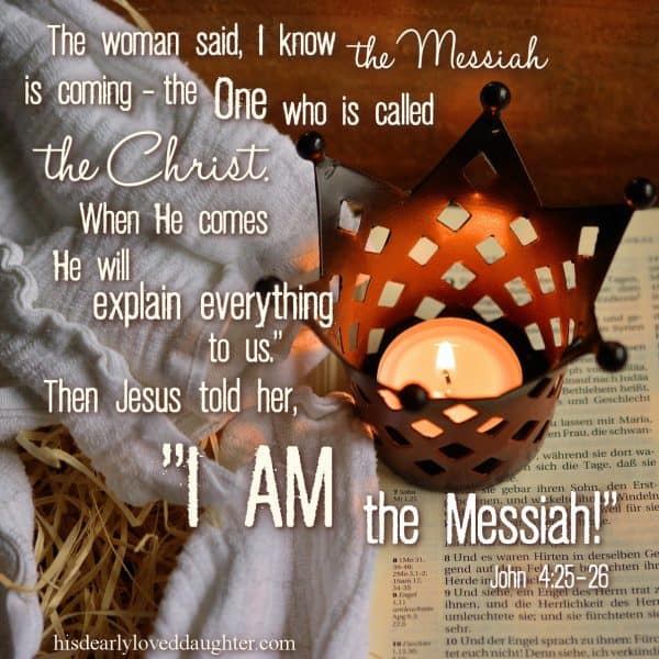 The woman said, "I know the Messiah is coming – the One who is called the Christ. When He comes, He will explain everything to us." Then Jesus told her, "I AM the Messiah!" John 4:25-26 