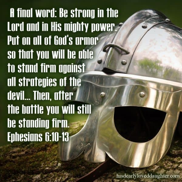 A final word: Be strong in the Lord and in His mighty power. Put on all of God's armor so that you will be able to stand firm against all strategies of the devil... Then after the battle you will still be standing firm. Ephesians 6:10-13 