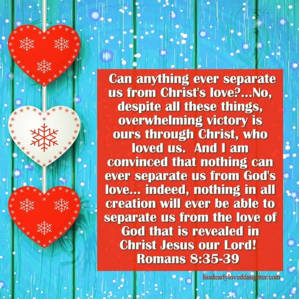 Can anything ever separate us from Christ's love?...No, despite all these things, overwhelming victory is ours through Christ, who loved us.  And I am convinced that nothing can ever separate us from God's love... indeed, nothing in all creation will ever be able to separate us from the love of God that is revealed in Christ Jesus our Lord!  Romans 8:35-39 