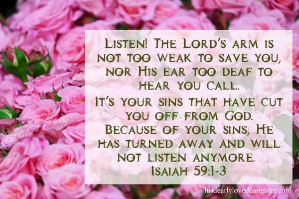 Listen! The Lord’s arm is not too weak to save you, nor His ear too deaf to hear you call. It’s your sins that have cut you off from God. Because of your sins, He has turned away and will not listen anymore. Isaiah 59:1-3