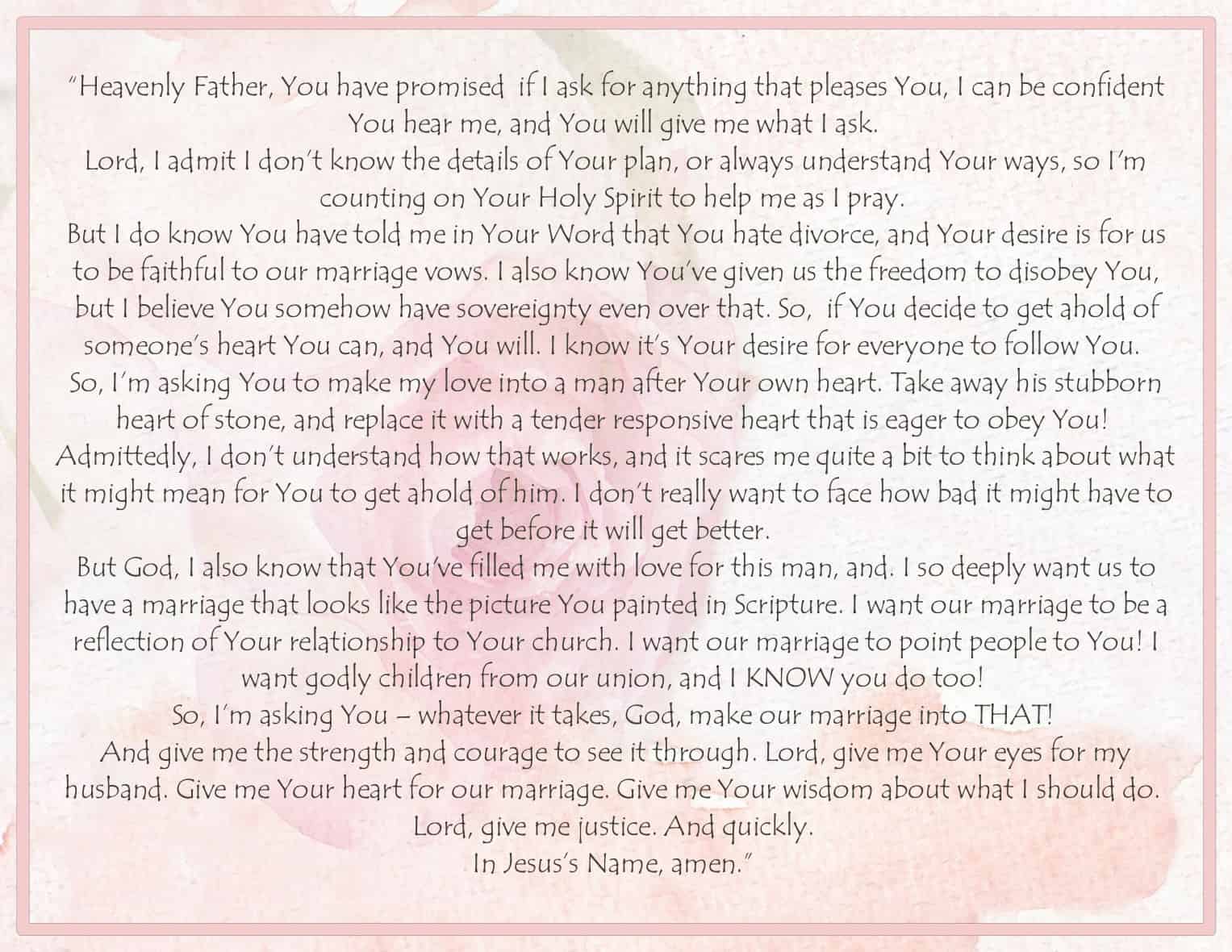 “Heavenly Father, You have promised  if I ask for anything that pleases You, I can be confident You hear me, and You will give me what I ask. 
Lord, I admit I don’t know the details of Your plan, or always understand Your ways, so I'm counting on Your Holy Spirit to help me as I pray. 
But I do know You have told me in Your Word that You hate divorce, and Your desire is for us to be faithful to our marriage vows. I also know You’ve given us the freedom to disobey You, but I believe You somehow have sovereignty even over that. So,  if You decide to get ahold of someone’s heart You can, and You will. I know it’s Your desire for everyone to follow You. 
So, I’m asking You to make my love into a man after Your own heart. Take away his stubborn heart of stone, and replace it with a tender responsive heart that is eager to obey You! 
Admittedly, I don’t understand how that works, and it scares me quite a bit to think about what it might mean for You to get ahold of him. I don’t really want to face how bad it might have to get before it will get better. 
But God, I also know that You've filled me with love for this man, and. I so deeply want us to have a marriage that looks like the picture You painted in Scripture. I want our marriage to be a reflection of Your relationship to Your church. I want our marriage to point people to You! I want godly children from our union, and I KNOW you do too! 
So, I’m asking You – whatever it takes, God, make our marriage into THAT! 
And give me the strength and courage to see it through. Lord, give me Your eyes for my husband. Give me Your heart for our marriage. Give me Your wisdom about what I should do. 
Lord, give me justice. And quickly. 
In Jesus’s Name, amen.” 