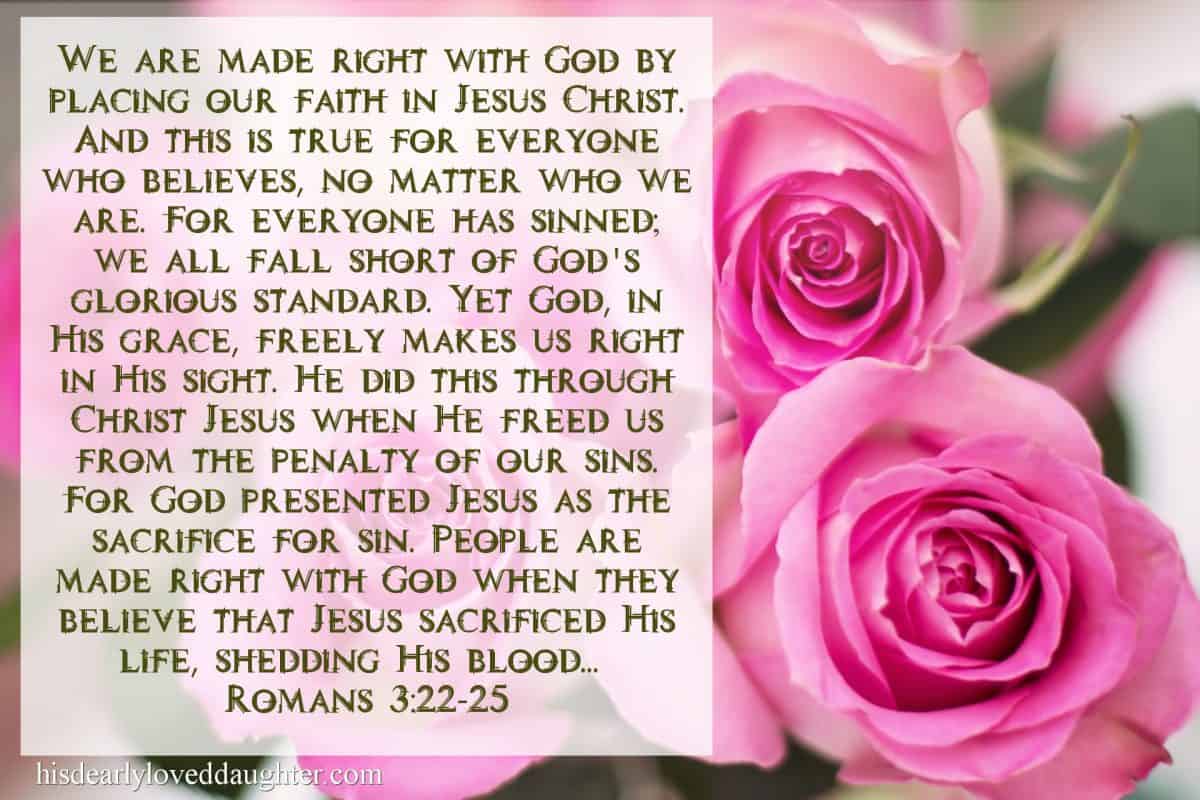 We are made right with God by placing our faith in Jesus Christ. And this is true for everyone who believes, no matter who we are. For everyone has sinned; we all fall short of God’s glorious standard. Yet God, in His grace, freely makes us right in His sight. He did this through Christ Jesus when He freed us from the penalty of our sins. For God presented Jesus as the sacrifice for sin. People are made right with God when they believe that Jesus sacrificed His life, shedding His blood... Romans 3:22-25