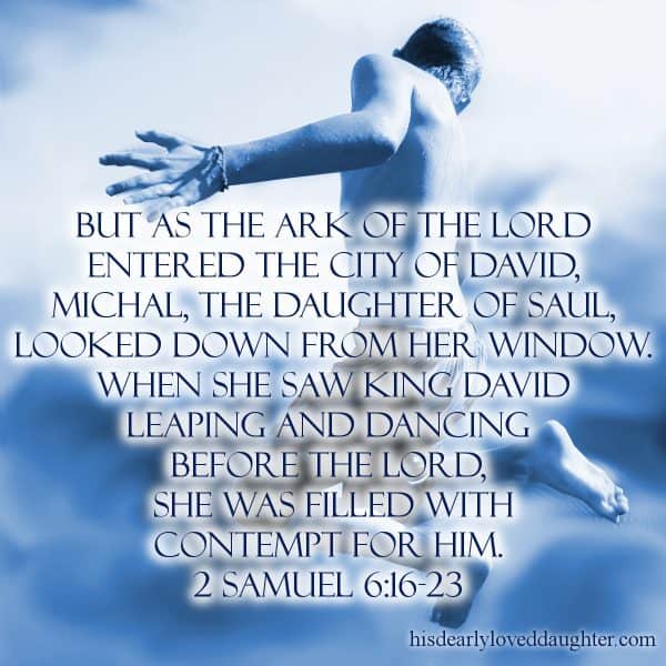 But as the Ark of the Lord entered the City of David, Michal, the daughter of Saul, looked down from her window. When she saw King David leaping and dancing before the lord, she was filled with contempt for him. 2 Samuel 6:16-23   