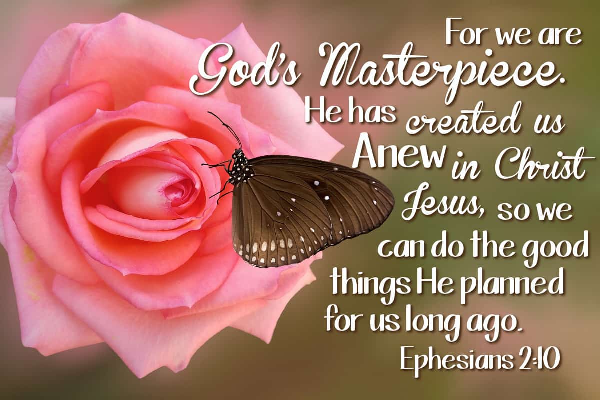 For we are God's masterpiece. He has created us anew in Christ Jesus, so we can do the good things He planned for us long ago. Ephesians 2:10