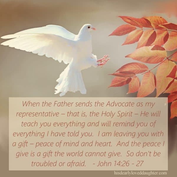 John 14:26 - 27 But when the Father sends the Advocate as my representative – that is, the Holy Spirit – He will teach you everything and will remind you of everything I have told you. I am leaving you with a gift – peace of mind and heart. And the peace I give is a gift the world cannot give. So don't be troubled or afraid.