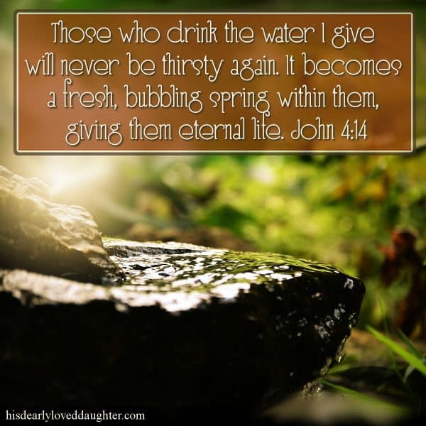 Those who drink the water I give will never be thirsty again. It becomes a fresh, bubbling spring within them, giving them eternal life. John 4:14