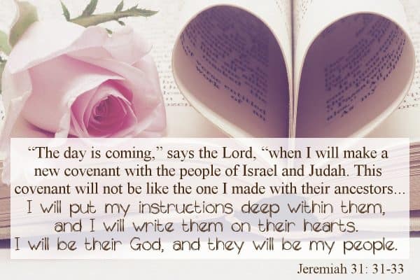 “The day is coming,” says the Lord, “when I will make a new covenant with the people of Israel and Judah. This covenant will not be like the one I made with their ancestors ...“I will put my instructions deep within them, and I will write them on their hearts. I will be their God, and they will be my people.” Jeremiah 31:31-33
