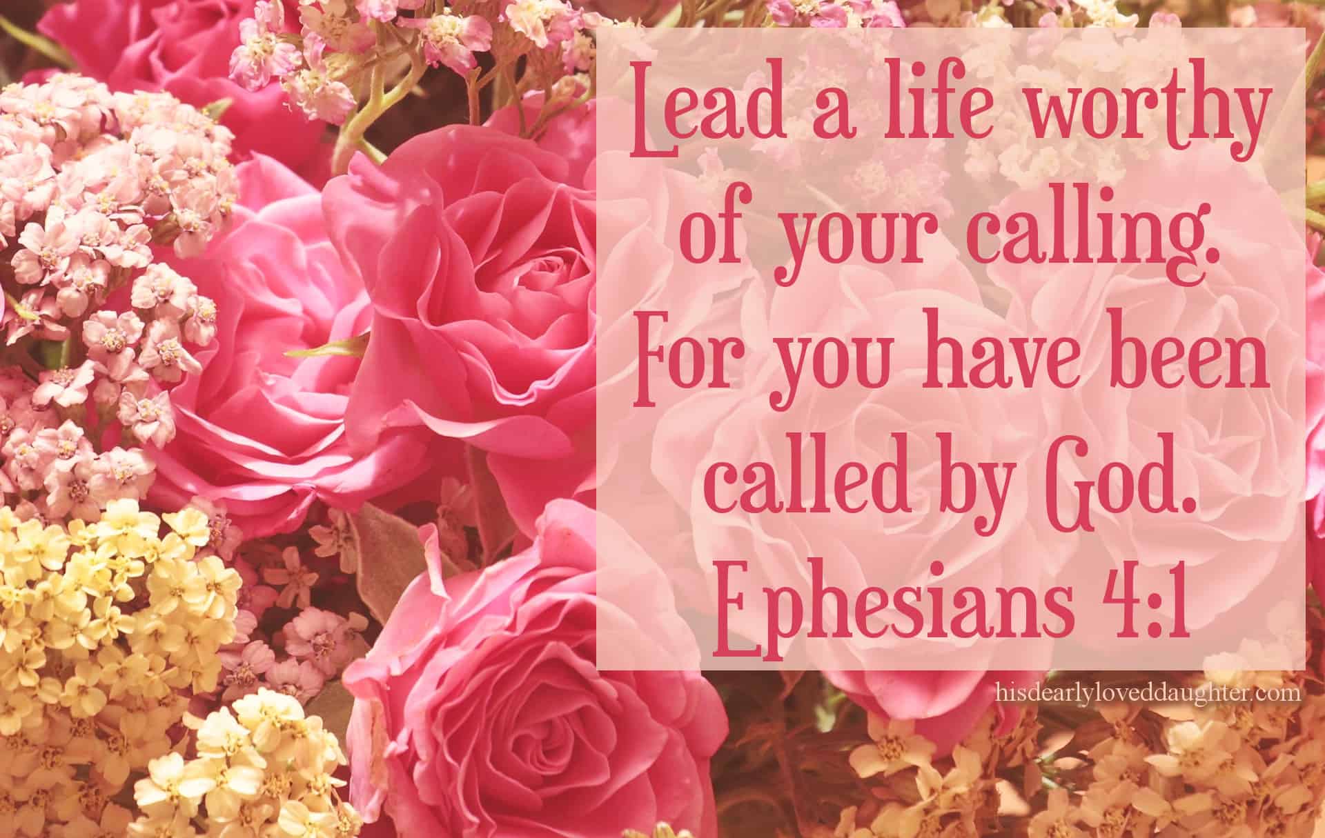 Lead a life worthy of your calling. For you have been called by God. Ephesians 4:1