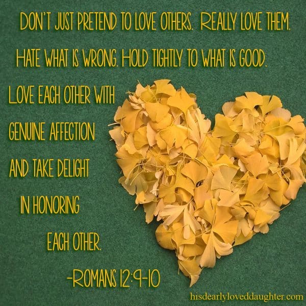 Don't just pretend to love others. Really love them. Hate what is wrong. Hold tightly to what is good. Love each other with genuine affection and take delight in honoring each other. Romans 12:9-10