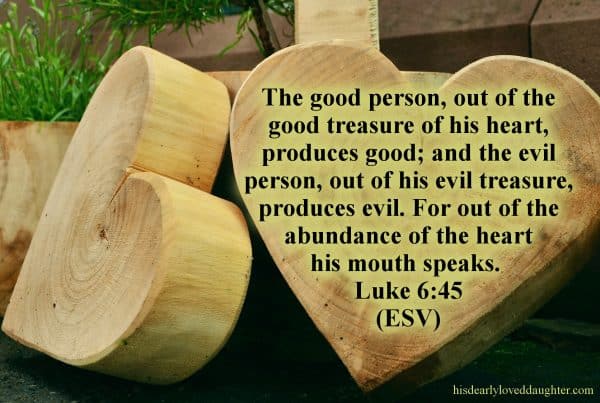 The good person out of the good treasure of his heart produces good, and the evil person out of his evil treasure produces evil, for out of the abundance of the heart his mouth speaks. Luke 6:45 (ESV)