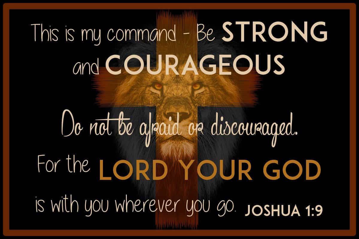 This is my command—be strong and courageous! Do not be afraid or discouraged. For the Lord your God is with you wherever you go.” Joshua 1:9
