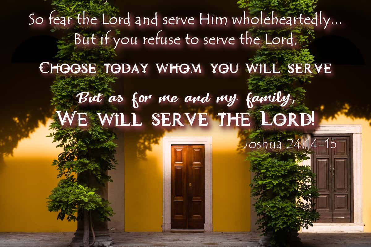So fear the Lord and serve Him wholeheartedly... But if you refuse to serve the Lord, choose today whom you will serve. But as for me and my family, we will serve the Lord! Joshua 24:14-15