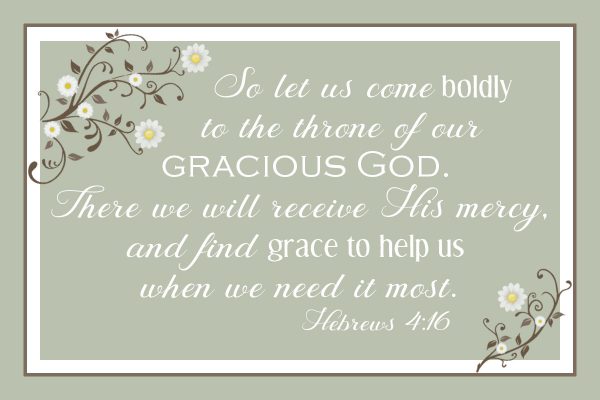 So let us come boldly to the throne of our gracious God. There we will receive His mercy, and find grace to help us when we need it most. Hebrews 4:16