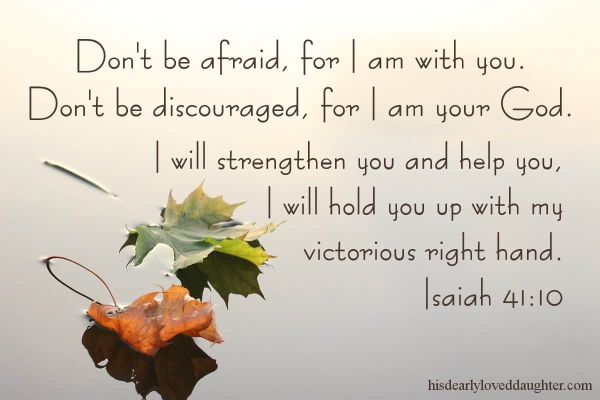Don't be afraid, for I am with you. Don't be discouraged, for I am your God. I will strengthen you and help you, I will hold you up with my victorious right hand. Isaiah 41:10