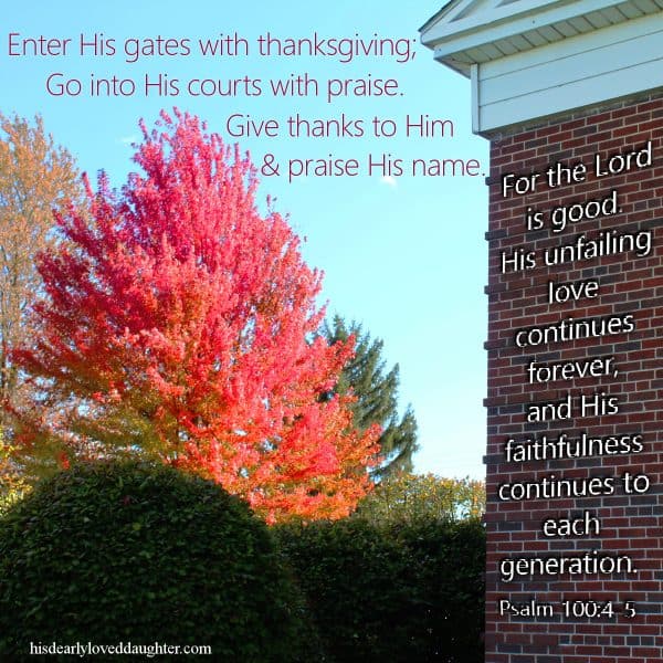 Enter His gates with thanksgiving; go into His courts with praise. Give thanks to Him and praise His name. For the Lord is good. His unfailing love continues forever, and His faithfulness continues to each generation. Psalm 100:4-5