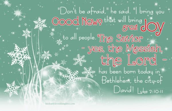"Don't be afraid," he said. "I bring you good news that will bring great JOY to all people. The Savior - yes, the Messiah, the Lord - has been born today in Bethlehem, the city of David! Luke 2:10-11
